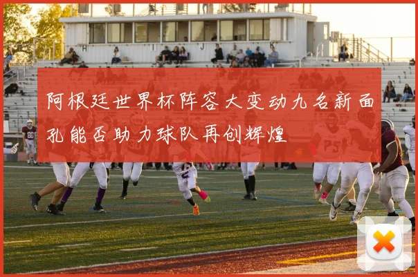 阿根廷世界杯阵容大变动九名新面孔能否助力球队再创辉煌