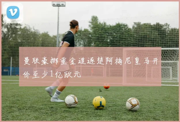 曼联豪掷重金追逐楚阿梅尼皇马开价至少1亿欧元