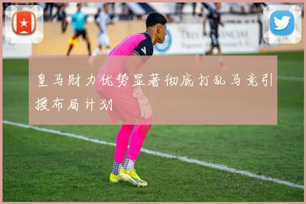 皇马财力优势显著彻底打乱马竞引援布局计划