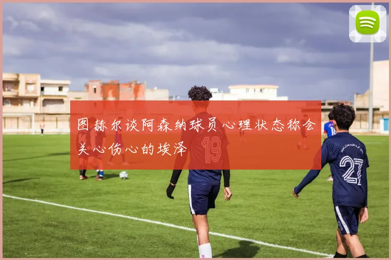 图赫尔谈阿森纳球员心理状态称会关心伤心的埃泽