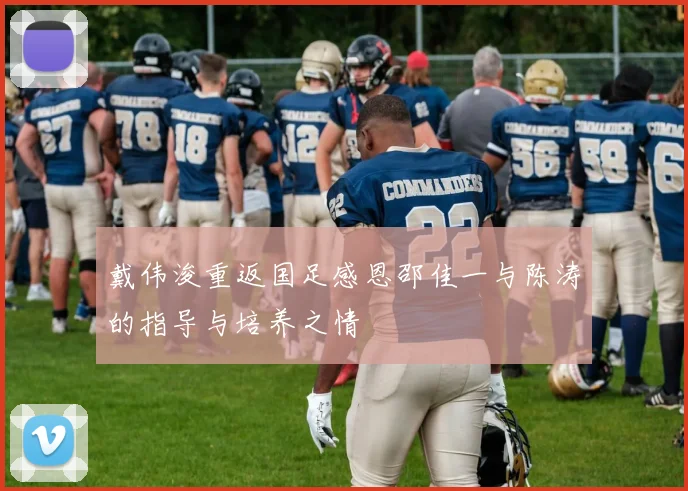 戴伟浚重返国足感恩邵佳一与陈涛的指导与培养之情