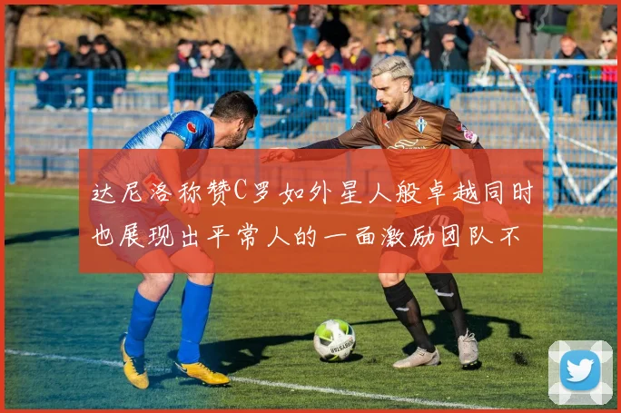 达尼洛称赞C罗如外星人般卓越同时也展现出平常人的一面激励团队不断进步