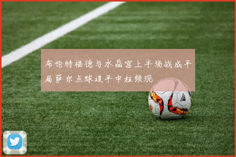 布伦特福德与水晶宫上半场战成平局萨尔点球追平中柱频现