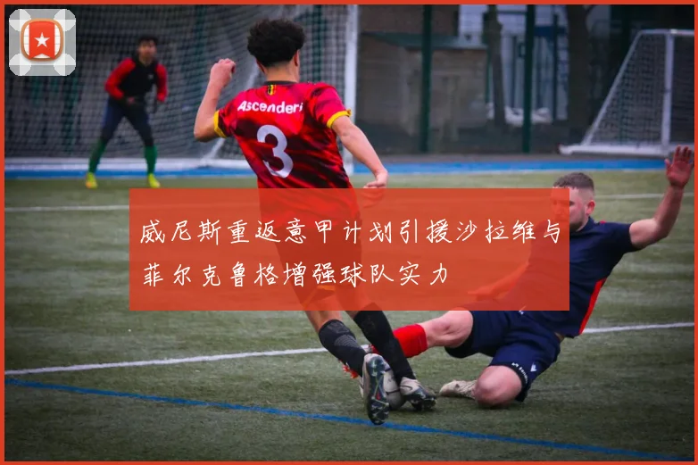 威尼斯重返意甲计划引援沙拉维与菲尔克鲁格增强球队实力