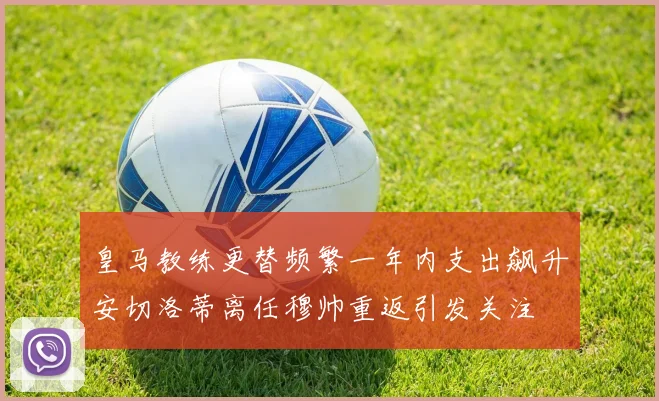 皇马教练更替频繁一年内支出飙升安切洛蒂离任穆帅重返引发关注