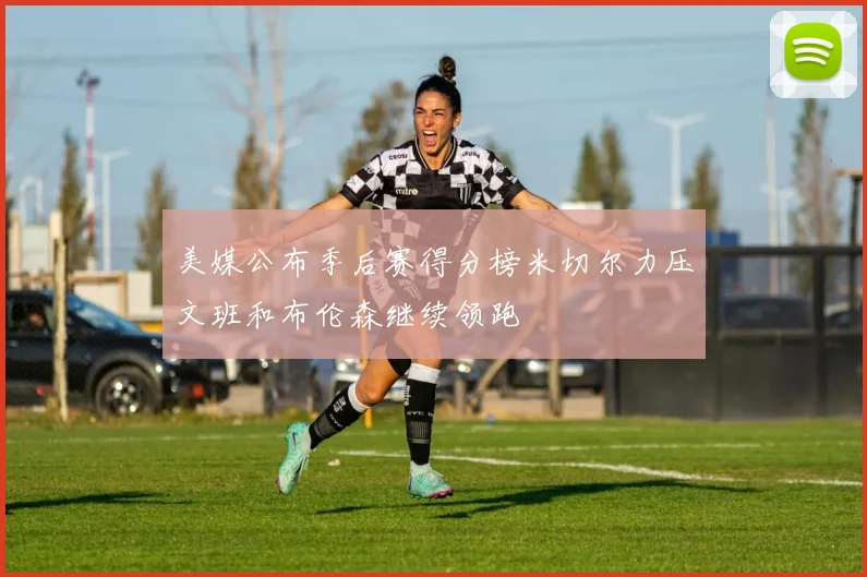 美媒公布季后赛得分榜米切尔力压文班和布伦森继续领跑