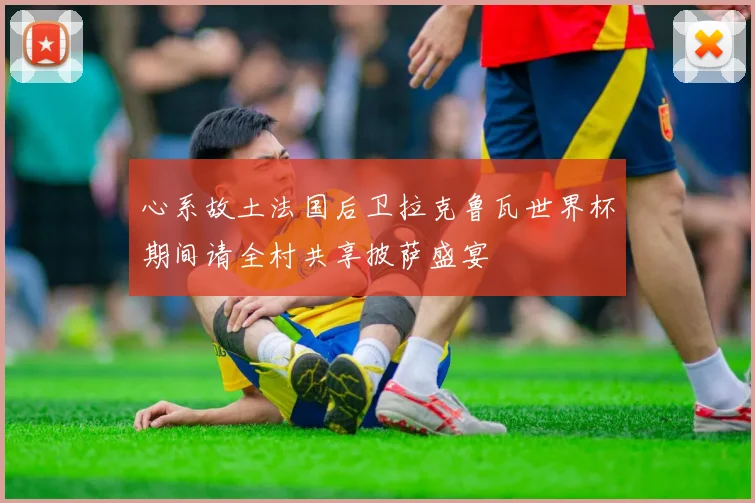 心系故土法国后卫拉克鲁瓦世界杯期间请全村共享披萨盛宴