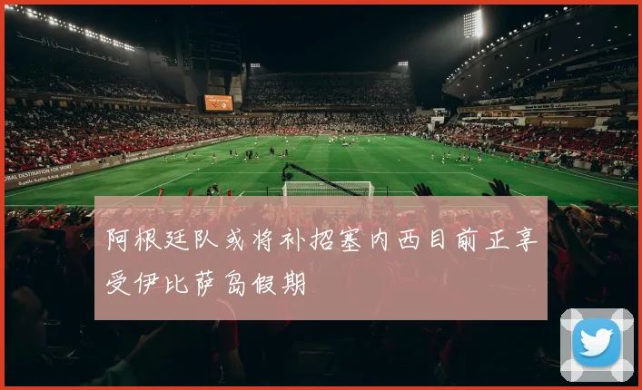 阿根廷队或将补招塞内西目前正享受伊比萨岛假期