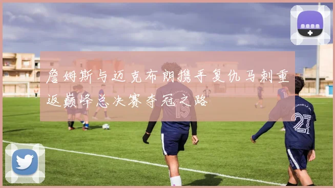詹姆斯与迈克布朗携手复仇马刺重返巅峰总决赛夺冠之路