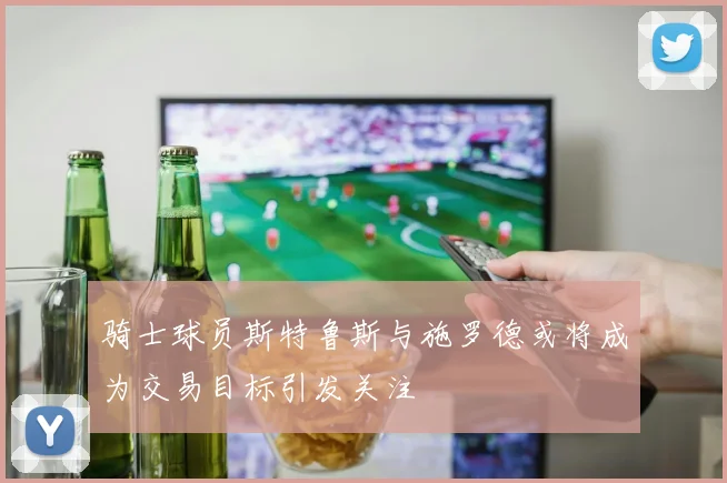 骑士球员斯特鲁斯与施罗德或将成为交易目标引发关注